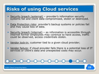  Security breach (external) – provider’s information security
systems fail and client data compromised, stolen or destroyed.
 Data Protection risks: provider’s backup systems or policies fail
and may cause loss of data.
 Security breach (internal) – as information is accessible through
internet former employees may continue to have access, traffic
could be observed, access credentials stolen.
 Vendor lock-in: customer tied to a given cloud provider;
 Vendor failure: if cloud provider fails there is a potential loss of IT
services or client’s data and unexpected costs may occur.
23
Risks of using Cloud services
R|B|A Cloud Computing basics
 