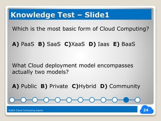 Which is the most basic form of Cloud Computing?
A) PaaS B) SaaS C)XaaS D) Iaas E) BaaS
What Cloud deployment model encompasses
actually two models?
A) Public B) Private C)Hybrid D) Community
24
Knowledge Test – Slide1
R|B|A Cloud Computing basics
 