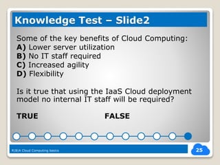 Some of the key benefits of Cloud Computing:
A) Lower server utilization
B) No IT staff required
C) Increased agility
D) Flexibility
Is it true that using the IaaS Cloud deployment
model no internal IT staff will be required?
TRUE FALSE
25
Knowledge Test – Slide2
R|B|A Cloud Computing basics
 