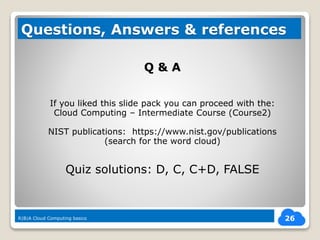 Q & A
If you liked this slide pack you can proceed with the:
Cloud Computing – Intermediate Course (Course2)
NIST publications: https://www.nist.gov/publications
(search for the word cloud)
Quiz solutions: D, C, C+D, FALSE
26
Questions, Answers & references
R|B|A Cloud Computing basics
 