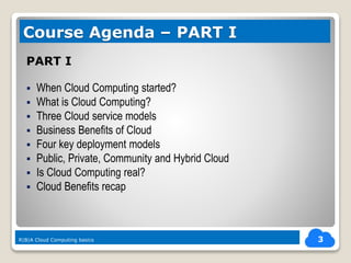 PART I
 When Cloud Computing started?
 What is Cloud Computing?
 Three Cloud service models
 Business Benefits of Cloud
 Four key deployment models
 Public, Private, Community and Hybrid Cloud
 Is Cloud Computing real?
 Cloud Benefits recap
3
Course Agenda – PART I
R|B|A Cloud Computing basics
 