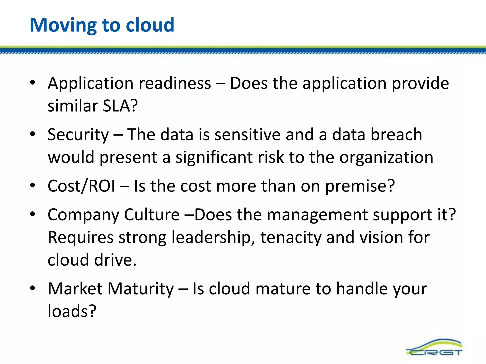 Moving to cloud
• Application readiness – Does the application provide
similar SLA?
• Security – The data is sensitive and a data breach
would present a significant risk to the organization
• Cost/ROI – Is the cost more than on premise?
• Company Culture –Does the management support it?
Requires strong leadership, tenacity and vision for
cloud drive.
• Market Maturity – Is cloud mature to handle your
loads?
 