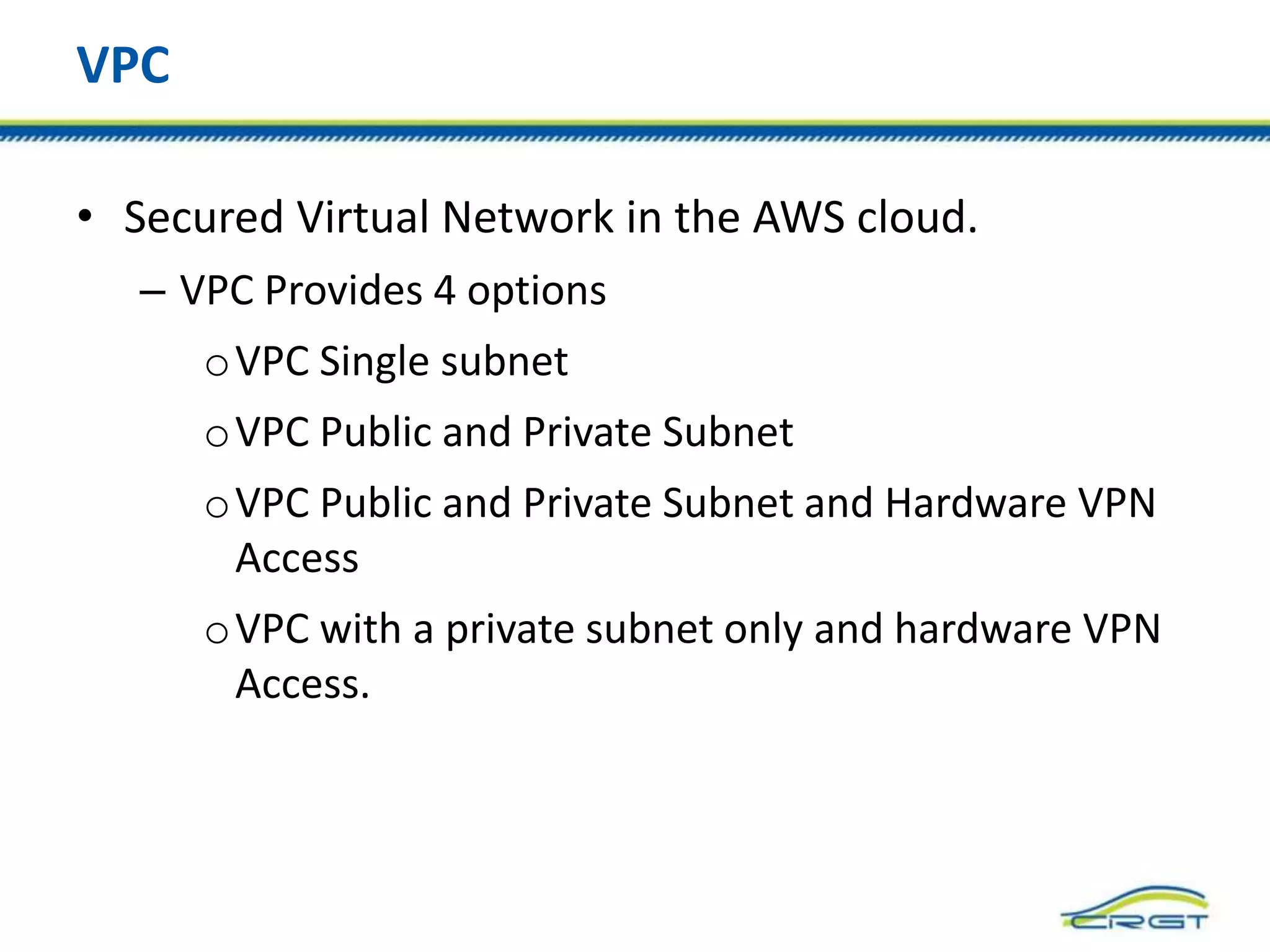 VPC
• Secured Virtual Network in the AWS cloud.
– VPC Provides 4 options
oVPC Single subnet
oVPC Public and Private Subnet
oVPC Public and Private Subnet and Hardware VPN
Access
oVPC with a private subnet only and hardware VPN
Access.
 