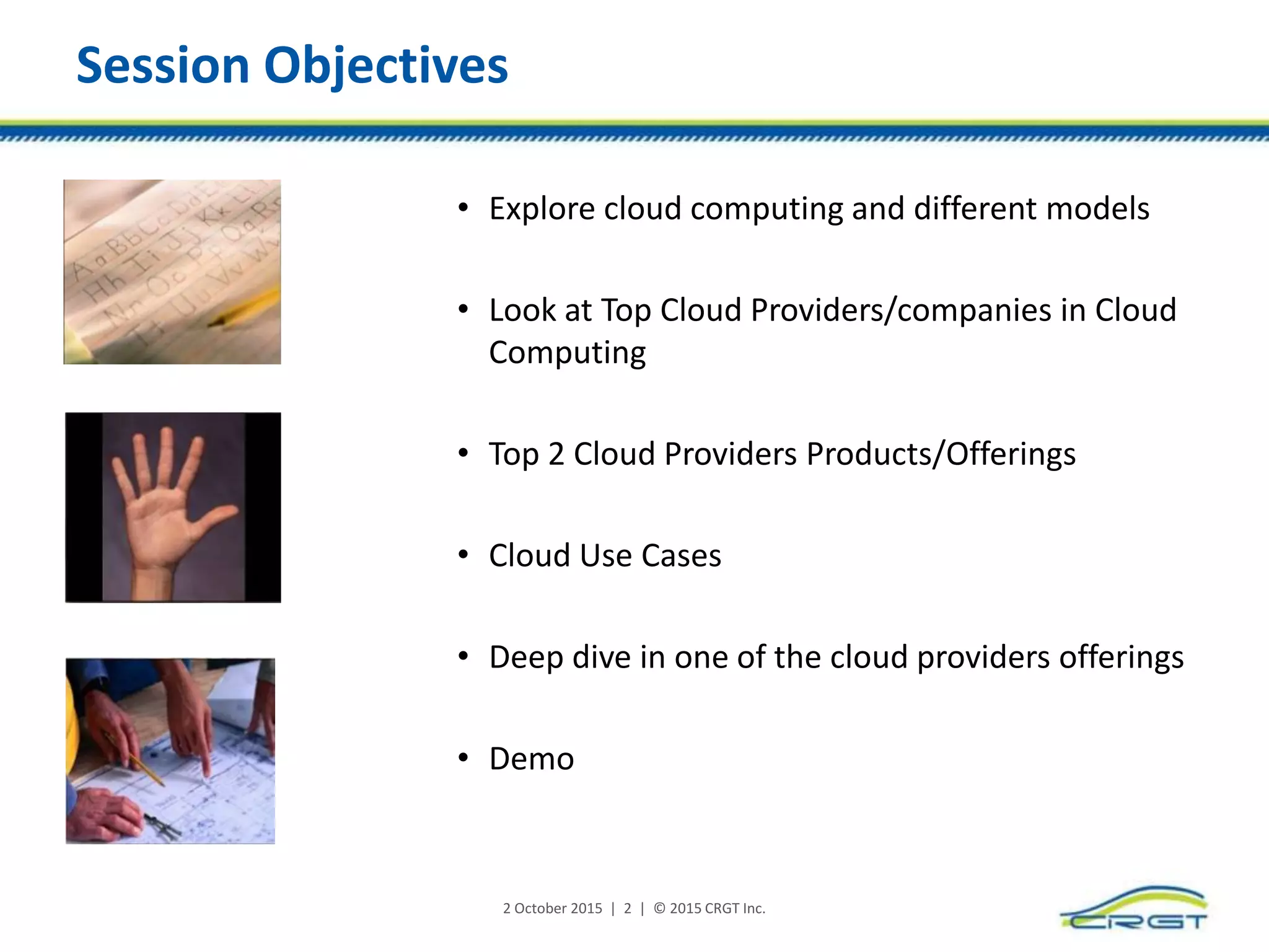 Session Objectives
• Explore cloud computing and different models
• Look at Top Cloud Providers/companies in Cloud
Computing
• Top 2 Cloud Providers Products/Offerings
• Cloud Use Cases
• Deep dive in one of the cloud providers offerings
• Demo
2 October 2015 | 2 | © 2015 CRGT Inc.
 