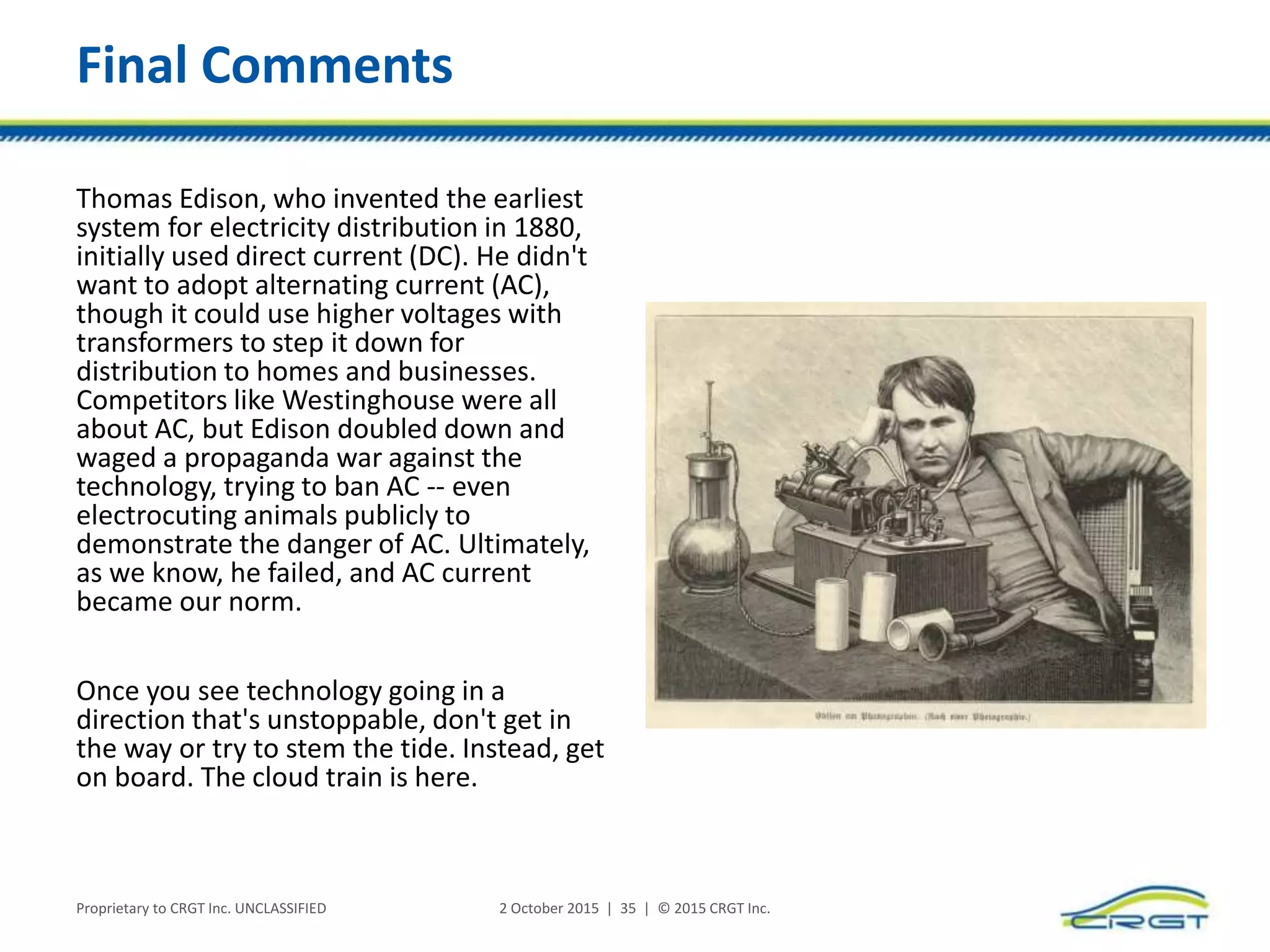 Final Comments
Thomas Edison, who invented the earliest
system for electricity distribution in 1880,
initially used direct current (DC). He didn't
want to adopt alternating current (AC),
though it could use higher voltages with
transformers to step it down for
distribution to homes and businesses.
Competitors like Westinghouse were all
about AC, but Edison doubled down and
waged a propaganda war against the
technology, trying to ban AC -- even
electrocuting animals publicly to
demonstrate the danger of AC. Ultimately,
as we know, he failed, and AC current
became our norm.
Once you see technology going in a
direction that's unstoppable, don't get in
the way or try to stem the tide. Instead, get
on board. The cloud train is here.
Proprietary to CRGT Inc. UNCLASSIFIED 2 October 2015 | 35 | © 2015 CRGT Inc.
 