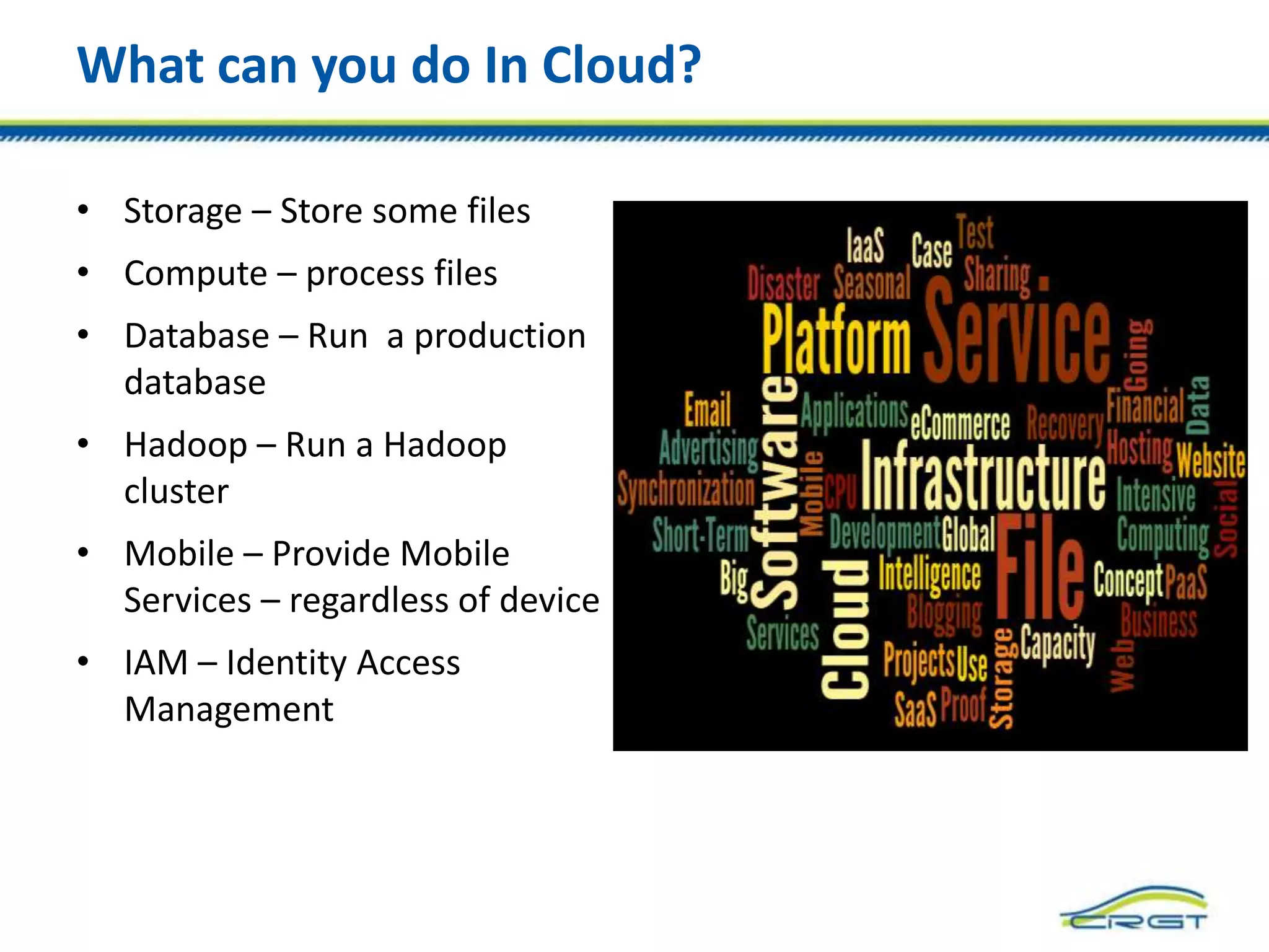 What can you do In Cloud?
• Storage – Store some files
• Compute – process files
• Database – Run a production
database
• Hadoop – Run a Hadoop
cluster
• Mobile – Provide Mobile
Services – regardless of device
• IAM – Identity Access
Management
 