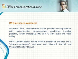 E-mail, shared calendars, & contactsMicrosoft Exchange Online is a hosted enterprise messaging solution based on Microsoft Exchange Server 2007 and provides the following:Improved e-mail security