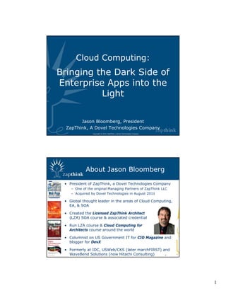 Cloud Computing:
Bringing the Dark Side of
Enterprise Apps into the
          Light

        Jason Bloomberg, President
  ZapThink, A Dovel Technologies Company
                Copyright © 2012, ZapThink, a Dovel Technologies Company




            About Jason Bloomberg

 • President of ZapThink, a Dovel Technologies Company
    – One of the original Managing Partners of ZapThink LLC
    – Acquired by Dovel Technologies in August 2011

 • Global thought leader in the areas of Cloud Computing,
   EA, & SOA

 • Created the Licensed ZapThink Architect
   (LZA) SOA course & associated credential

 • Run LZA course & Cloud Computing for
   Architects course around the world

 • Columnist on US Government IT for CIO Magazine and
   blogger for DevX

 • Formerly at IDC, USWeb/CKS (later marchFIRST) and
   WaveBend Solutions (now Hitachi Consulting)    2




                                                                           1
 