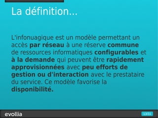 La définition...

L'infonuagique est un modèle permettant un
accès par réseau à une réserve commune
de ressources informatiques configurables et
à la demande qui peuvent être rapidement
approvisionnées avec peu efforts de
gestion ou d'interaction avec le prestataire
du service. Ce modèle favorise la
disponibilité.


                                          13/31
 
