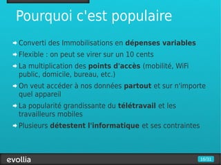 Pourquoi c'est populaire
Converti des Immobilisations en dépenses variables
Flexible : on peut se virer sur un 10 cents
La multiplication des points d'accès (mobilité, WiFi
public, domicile, bureau, etc.)
On veut accéder à nos données partout et sur n'importe
quel appareil
La popularité grandissante du télétravail et les
travailleurs mobiles
Plusieurs détestent l'informatique et ses contraintes



                                                        16/31
 