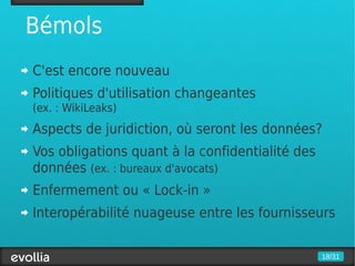Bémols
C'est encore nouveau
Politiques d'utilisation changeantes
(ex. : WikiLeaks)
Aspects de juridiction, où seront les données?
Vos obligations quant à la confidentialité des
données (ex. : bureaux d'avocats)
Enfermement ou « Lock-in »
Interopérabilité nuageuse entre les fournisseurs

                                                 18/31
 