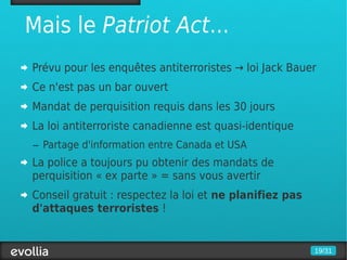 Mais le Patriot Act...
Prévu pour les enquêtes antiterroristes → loi Jack Bauer
Ce n'est pas un bar ouvert
Mandat de perquisition requis dans les 30 jours
La loi antiterroriste canadienne est quasi-identique
– Partage d'information entre Canada et USA
La police a toujours pu obtenir des mandats de
perquisition « ex parte » = sans vous avertir
Conseil gratuit : respectez la loi et ne planifiez pas
d'attaques terroristes !


                                                         19/31
 