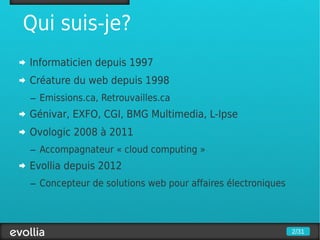 Qui suis-je?
Informaticien depuis 1997
Créature du web depuis 1998
– Emissions.ca, Retrouvailles.ca
Génivar, EXFO, CGI, BMG Multimedia, L-Ipse
Ovologic 2008 à 2011
– Accompagnateur « cloud computing »
Evollia depuis 2012
– Concepteur de solutions web pour affaires électroniques



                                                            2/31
 