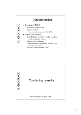 edu                     Data protection
                   Directive 95/46/EC
                    – Processing ‘personal data
                                  personal data’
  cl@ccls.e


                    – Review & reform
                           Commission Communication (Nov. 2010)
                   Data portability right
                    – Individual right to withdraw his/her own data
                           ‘as far as technically feasible’
                                                 y
icc




                    – Cloud terms & conditions
                           Post- termination: (a) opportunity to retrieve & (b)
                            assurance as to deletion
                    – Google’s ‘Data Liberation Front’!
          edu
  cl@ccls.e




                            Concluding remarks
icc




                             www.cloudlegal.ccls.qmul.ac.uk




                                                                                   5
 