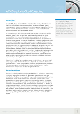 A CXO’s guide to Cloud Computing
Introduction
In early 2009, the US President held an online town hall meeting where there were
100,000+ questions and about 3.5 million votes. The White House was able to
instantly scale its database to support, without worrying about usage spikes. This was
a classic example of elastic infrastructure where there was no need to forecast
demand or provision extra servers ahead of time.
In a recent survey of 100 CXO’s conducted by NetSuite, 44% used the term ‘Hosted
Solutions’ and 11% used the term ‘ASP’ to describe cloud services. The survey
concluded that there is a need to de-clutter and create better go-to-market
propositions. In simple terms, cloud computing is a model where IT capabilities are
delivered as a service over the internet to many users. It enables an application to get
as many services/storage resources/servers as required. Importantly, the resources
can be rapidly provisioned and released with minimal management effort or service
provider interaction. But this is not an entirely new idea. As far back as 1961, Prof John
McCarthy, who invented LISP and coined the term ‘Artificial Intelligence’, had
prophesized that computing power would someday be priced and consumed like a
utility (water, electricity). Through the 70’s and 80’s, this was proven by the mainframe
‘time-sharing’ concept. But cloud computing varies from time-sharing primarily
because of the elastic nature of the underlying infrastructure. Just like electricity, it
allows users to only consume what they need, to grow or shrink usage as per their
requirements, and to pay for use.

Oracle CEO, June 2008: It’s hard
to point to any software-as-aservice provider that’s doing a
good job of improving its
profitability. If you look at the
leader, Salesforce.com, they don’t
make very much money and
they’ve been at it for almost 10
years

If there is any trend that has created such a buzz in recent times, it has got be cloud
computing. But does this mean that you should provide your software-plus-service
from the cloud? Or should you tread with caution and wait for the market to stabilize?
This paper attempts to provide Sanity-as-a-Service to ISV’s, Software-enabledbusinesses and Enterprises on cloud-enabling their software.

Demystifying Clouds
The cloud is naturally not a technology by itself. Rather, it is an approach to delivering
IT/software services that harnesses the twin powers of economies of scale and
virtualization. The Cloud market is typically segmented into public clouds (offered over
the internet), private clouds (internal to an organization typically spread across
geographies) and hybrid clouds (a mix of both). As the name suggests, the private
cloud operates within the firewalls of the organization and hence is considered more
secure. It is especially suited for large organizations (eg: government, GE etc) that do
not yet trust the reliability and cost effectiveness of public clouds. It is also a great way
to pilot your cloud strategies and course correct as needed. While there are pundits
who argue that private cloud is an oxymoron, the reality is that the public cloud is not
yet mature. Another option is to adopt a spill-over or surge-computing approach i.e.
outsourcing just the peak loads to cloud. But this increases the complexity of the
system.

Aspire Systems - Transforming Product Development

1

 