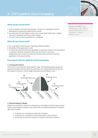 A CXO’s guide to Cloud Computing
When do you choose PaaS?
a. Time to market is the most critical aspect. The key is to leverage the ease of
development, productivity offered by the vendor
b. You have done the due diligence about your chosen PaaS vendor (eg: a sudden
demise or acquisition will have a major impact)
c. You don’t see the lack of portability as a roadblock

Gartner, July 2009: Cloud
Computing is at the ‘Peak of
Inflated Expectations’ and is
headed for ‘Trough of
Disillusionment’

When do you choose IaaS?
a. You need better control of your underlying software platform
b. Portability of the application is vital
c. You have the necessary technical capabilities to build the software from the ground
-up without relying on proprietary PaaS. You also have the necessary
people/processes in place to monitor the infrastructure and ensure that the
application is running smoothly.

Four popular theories applied to Cloud Computing
1. Crossing the Chasm
The cloud is currently at the 'early adopter' stage. The following popular graph will
help you introspect and decide for yourself if you are a pragmatist who will wait for
the market to mature or a technology enthusiast who will adopt it early.

2. Richard Gabriel's Model
Gabriel is an academic, researcher, entrepreneur and software industry expert whose
model of technology acceptance cycle starts with an academic/laboratory innovation
after which it takes:
• 2-10 years for a company to adopt the innovation
• 5-20 years for a company to successfully adopt a lab innovation
• 10-25 years for the lab innovation to achieve mainstream adoption

Aspire Systems - Transforming Product Development

5

 