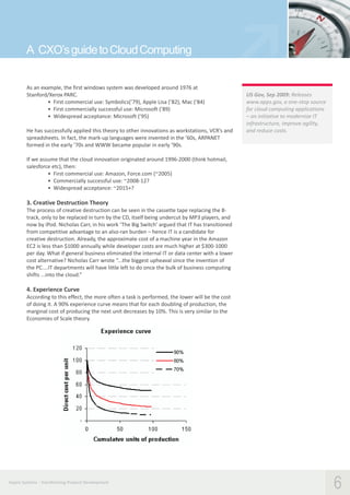 A CXO’s guide to Cloud Computing
As an example, the first windows system was developed around 1976 at
Stanford/Xerox PARC.
• First commercial use: Symbolics(’79), Apple Lisa (’82), Mac (’84)
• First commercially successful use: Microsoft (’89)
• Widespread acceptance: Microsoft (’95)
He has successfully applied this theory to other innovations as workstations, VCR’s and
spreadsheets. In fact, the mark-up languages were invented in the ’60s, ARPANET
formed in the early ’70s and WWW became popular in early ’90s.

US Gov, Sep 2009: Releases
www.apps.gov, a one-stop source
for cloud computing applications
– an initiative to modernize IT
infrastructure, improve agility,
and reduce costs.

If we assume that the cloud innovation originated around 1996-2000 (think hotmail,
salesforce etc), then:
• First commercial use: Amazon, Force.com (~2005)
• Commercially successful use: ~2008-12?
• Widespread acceptance: ~2015+?

3. Creative Destruction Theory
The process of creative destruction can be seen in the cassette tape replacing the 8track, only to be replaced in turn by the CD, itself being undercut by MP3 players, and
now by iPod. Nicholas Carr, in his work ‘The Big Switch’ argued that IT has transitioned
from competitive advantage to an also-ran burden – hence IT is a candidate for
creative destruction. Already, the approximate cost of a machine year in the Amazon
EC2 is less than $1000 annually while developer costs are much higher at $300-1000
per day. What if general business eliminated the internal IT or data center with a lower
cost alternative? Nicholas Carr wrote “...the biggest upheaval since the invention of
the PC....IT departments will have little left to do once the bulk of business computing
shifts ...into the cloud.”

4. Experience Curve
According to this effect, the more often a task is performed, the lower will be the cost
of doing it. A 90% experience curve means that for each doubling of production, the
marginal cost of producing the next unit decreases by 10%. This is very similar to the
Economies of Scale theory.

Aspire Systems - Transforming Product Development

6

 