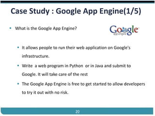 ®


 Case Study : Google App Engine(1/5)
 What is the Google App Engine?



     It allows people to run their web application on Google's
       infrastructure.

     Write a web program in Python or in Java and submit to
       Google. It will take care of the rest

     The Google App Engine is free to get started to allow developers
       to try it out with no risk.


Cloud Computing                      20            Slides by Carlton Colter
 