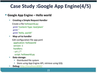 ®


       Case Study :Google App Engine(4/5)
 Google App Engine – Hello world
    Creating a Simple Request Handler
     Create a file helloworld.py:
      print 'Content-Type: text/plain'
      print ''
      print 'Hello, world!‘
    Map url to handler
     Edit configuration file app.yaml
      application: helloworld
      version: 1
      handlers:
      - url: /.*
        script: helloworld.py
    Data storage:
        Distributed file system
        Store using App Engine API, retrieve using GQL
    Debug: http://localhost:8080/
Cloud Computing                         23                Slides by Carlton Colter
 