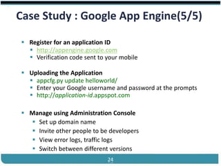 ®


 Case Study : Google App Engine(5/5)

    Register for an application ID
      http://appengine.google.com
      Verification code sent to your mobile

    Uploading the Application
      appcfg.py update helloworld/
      Enter your Google username and password at the prompts
      http://application-id.appspot.com

    Manage using Administration Console
      Set up domain name
      Invite other people to be developers
      View error logs, traffic logs
      Switch between different versions
Cloud Computing                  24            Slides by Carlton Colter
 