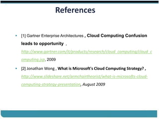 ®


                            References

         [1] Gartner Enterprise Architectures , Cloud Computing Confusion

          leads to opportunity ,
          http://www.gartner.com/it/products/research/cloud_computing/cloud_c
          omputing.jsp, 2009
jjj
         [2] Jonathan Wong , What is Microsoft's Cloud Computing Strategy? ,

          http://www.slideshare.net/armchairtheorist/what-is-microsofts-cloud-
          computing-strategy-presentation, August 2009




Cloud Computing                                           Slides by Carlton Colter
 