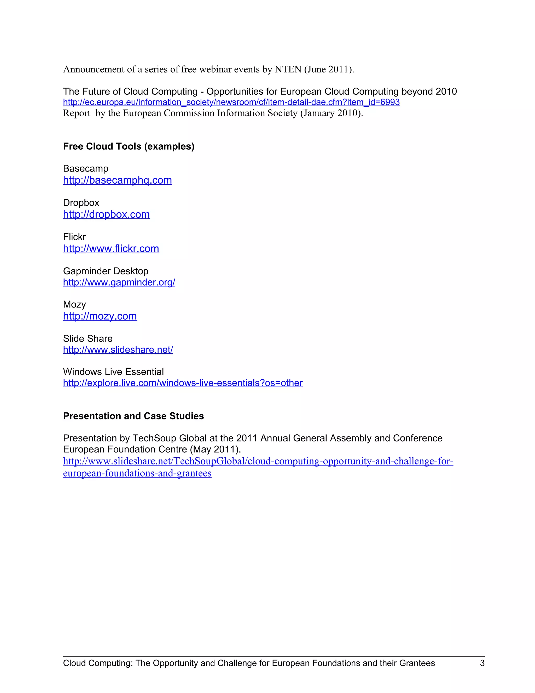 Announcement of a series of free webinar events by NTEN (June 2011).

The Future of Cloud Computing - Opportunities for European Cloud Computing beyond 2010
http://ec.europa.eu/information_society/newsroom/cf/item-detail-dae.cfm?item_id=6993
Report by the European Commission Information Society (January 2010).


Free Cloud Tools (examples)

Basecamp
http://basecamphq.com

Dropbox
http://dropbox.com

Flickr
http://www.flickr.com

Gapminder Desktop
http://www.gapminder.org/

Mozy
http://mozy.com

Slide Share
http://www.slideshare.net/

Windows Live Essential
http://explore.live.com/windows-live-essentials?os=other


Presentation and Case Studies

Presentation by TechSoup Global at the 2011 Annual General Assembly and Conference
European Foundation Centre (May 2011).
http://www.slideshare.net/TechSoupGlobal/cloud-computing-opportunity-and-challenge-for-
european-foundations-and-grantees




Cloud Computing: The Opportunity and Challenge for European Foundations and their Grantees   3
 