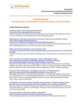 25 May 2011
                                         2011 Annual General Assembly and Conference
                                                         European Foundation Centre
________________________________________________________________________________

                                         Cloud Computing:
   The Opportunity and Challenge for European Foundations and their Grantees

Further Reading and Sources

TechSoup Global: Cloud Computing for Nonprofits
http://home.techsoup.org/pages/cloudcomputing.aspx
Articles, blog posts and webinars aimed at exploring how the cloud can help organizations meet a
variety of technology needs and find the best cloud computing options.

Digital Agenda: Commission seeks views on how best to exploit cloud computing in Europe
http://europa.eu/rapid/pressReleasesAction.do?
reference=IP/11/575&format=HTML&aged=0&language=EN&guiLanguage=en
The European Commission is seeking views from citizens, businesses, public administrations and
other interested parties on how to fully benefit from 'cloud computing'.

NGOs overcoming the education curve to embrace cloud!
http://www.microsofteurope.eu/skills-and-education/posts/ngos-overcoming-the-education-curve-to-embrace-
cloud.aspx
Article by Nick Eyre, Director Fundacja TechSoup on how the cloud stands to transform the social
sector.

How to Develop a Cloud-Based Integrated IT System: ENCLUDE in Ireland
http://forums.techsoup.org/cs/community/b/tsblog/archive/2011/05/10/How-to-Develop-a-
Cloud_2D00_Based-Integrated-IT-System_3A00_-ENCLUDE-in-Ireland.aspx
Blog post by Eamon Stack, CEO of ENCLUDE in Ireland, which provides hands-on technology
solutions and software donations for Irish charities. Eamon is a software engineer skilled in helping
charities migrate to various cloud solutions that are appropriate to their IT staffing and budget.

Disrupting Online Philanthropy: Technology and the Future of the Social Sector
http://cspcs.sanford.duke.edu/sites/default/files/DisruptingPhil_online_FINAL.pdf
Monograph exploring how networked digital technologies – accessible large databases and powerful
new visualization tools – are transforming philanthropy. By: Lucy Bernholz, with Ed ward Skloot and
Barry Varela / Center for Strategic Philanthropy and Civil Society at the Sanford School of Public
Policy, Duke University (May 2010).

An Evaluation of Private Foundation Copyright Licensing Policies, Practices and Opportunities
http://cyber.law.harvard.edu/sites/cyber.law.harvard.edu/files/OCL_for_Foundations_REPORT.pdf
Project to explore how foundations treat the ownership and licensing of copyrights for the works they
fund, either directly or indirectly. By Phil Malone / Berkman Center for Internet & Society at Harvard
University (August 2009).

What is the Cloud and Why Does it Matter to Nonprofits?
http://www.slideshare.net/kristine1018/cloud-computing-by-dindo-fernando
Cloud computing presentation by Dindo Fernandes for Microsoft NGO Days (February 2011).
 