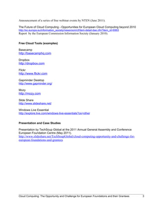 Announcement of a series of free webinar events by NTEN (June 2011).

The Future of Cloud Computing - Opportunities for European Cloud Computing beyond 2010
http://ec.europa.eu/information_society/newsroom/cf/item-detail-dae.cfm?item_id=6993
Report by the European Commission Information Society (January 2010).


Free Cloud Tools (examples)

Basecamp
http://basecamphq.com

Dropbox
http://dropbox.com

Flickr
http://www.flickr.com

Gapminder Desktop
http://www.gapminder.org/

Mozy
http://mozy.com

Slide Share
http://www.slideshare.net/

Windows Live Essential
http://explore.live.com/windows-live-essentials?os=other


Presentation and Case Studies

Presentation by TechSoup Global at the 2011 Annual General Assembly and Conference
European Foundation Centre (May 2011).
http://www.slideshare.net/TechSoupGlobal/cloud-computing-opportunity-and-challenge-for-
european-foundations-and-grantees




Cloud Computing: The Opportunity and Challenge for European Foundations and their Grantees   3
 