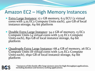 Amazon EC2 – High Memory InstancesExtra Large Instance: 17.1 GB memory, 6.5 ECU (2 virtual cores with 3.25 EC2 Compute Units each), 420 GB of local instance storage, 64-bit platformDouble Extra Large Instance: 34.2 GB of memory, 13 EC2 Compute Units (4 virtual cores with 3.25 EC2 Compute Units each), 850 GB of local instance storage, 64-bit platformQuadruple Extra Large Instance: 68.4 GB of memory, 26 EC2 Compute Units (8 virtual cores with 3.25 EC2 Compute Units each), 1690 GB of local instance storage, 64-bit platform* Instances of this family offer large memory sizes for high throughput applications, including database and memory caching applications. 