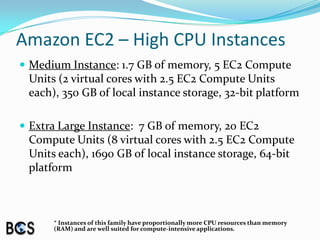 Amazon EC2 – High CPU InstancesMedium Instance: 1.7 GB of memory, 5 EC2 Compute Units (2 virtual cores with 2.5 EC2 Compute Units each), 350 GB of local instance storage, 32-bit platformExtra Large Instance:  7 GB of memory, 20 EC2 Compute Units (8 virtual cores with 2.5 EC2 Compute Units each), 1690 GB of local instance storage, 64-bit platform* Instances of this family have proportionally more CPU resources than memory (RAM) and are well suited for compute-intensive applications.