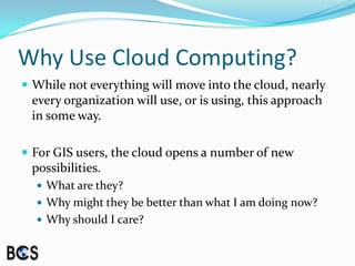 Why Use Cloud Computing?While not everything will move into the cloud, nearly every organization will use, or is using, this approach in some way.For GIS users, the cloud opens a number of new possibilities.  What are they?  Why might they be better than what I am doing now? Why should I care?
