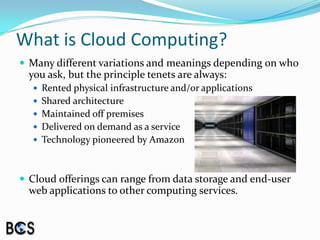 What is Cloud Computing?Many different variations and meanings depending on who you ask, but the principle tenets are always:Rented physical infrastructure and/or applicationsShared architecture Maintained off premisesDelivered on demand as a serviceTechnology pioneered by AmazonCloud offerings can range from data storage and end-user web applications to other computing services.