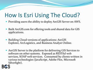 How Is Esri Using The Cloud?Providing users the ability to deploy ArcGIS Server on AWS.Built ArcGIS.com for offering tools and shared data for GIS applications.Building Cloud versions of applications: ArcGIS Explorer, ArcLogistics, and Business Analyst Online.ArcGIS Server is the platform for delivering GIS Services to software on other systems.  Exposed as RESTful web services, SOAP web services.  Consumed by clients written in various technologies (JavaScript, Adobe Flex, Microsoft Silverlight).