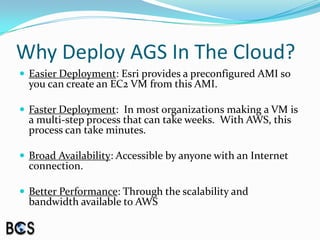 Why Deploy AGS In The Cloud?Easier Deployment: Esri provides a preconfigured AMI so you can create an EC2 VM from this AMI.Faster Deployment:  In most organizations making a VM is a multi-step process that can take weeks.  With AWS, this process can take minutes.Broad Availability: Accessible by anyone with an Internet connection.Better Performance: Through the scalability and bandwidth available to AWS