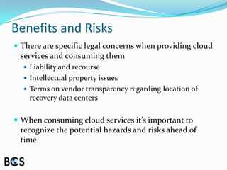Benefits and RisksThere are specific legal concerns when providing cloud services and consuming themLiability and recourseIntellectual property issuesTerms on vendor transparency regarding location of recovery data centersWhen consuming cloud services it’s important to recognize the potential hazards and risks ahead of time.