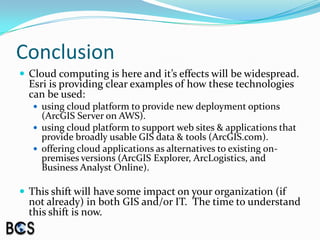 ConclusionCloud computing is here and it’s effects will be widespread.  Esri is providing clear examples of how these technologies can be used:using cloud platform to provide new deployment options (ArcGIS Server on AWS).using cloud platform to support web sites & applications that provide broadly usable GIS data & tools (ArcGIS.com).offering cloud applications as alternatives to existing on-premises versions (ArcGIS Explorer, ArcLogistics, and Business Analyst Online).This shift will have some impact on your organization (if not already) in both GIS and/or IT.  The time to understand this shift is now.