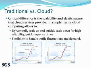 Traditional vs. Cloud?Critical difference is the scalability and elastic nature that cloud services provide.  In simpler terms cloud computing allows to:Dynamically scale up and quickly scale down for high reliability, quick response timesFlexibility to handle traffic fluctuations and demand.
