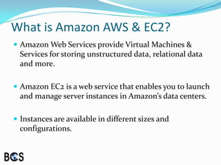 What is Amazon AWS & EC2?Amazon Web Services provide Virtual Machines & Services for storing unstructured data, relational data and more.Amazon EC2 is a web service that enables you to launch and manage server instances in Amazon’s data centers.Instances are available in different sizes and configurations.
