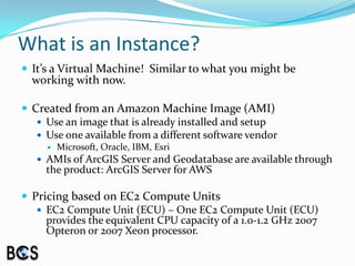 What is an Instance?It’s a Virtual Machine!  Similar to what you might be working with now.Created from an Amazon Machine Image (AMI)Use an image that is already installed and setupUse one available from a different software vendorMicrosoft, Oracle, IBM, EsriAMIs of ArcGIS Server and Geodatabase are available through the product: ArcGIS Server for AWSPricing based on EC2 Compute UnitsEC2 Compute Unit (ECU) – One EC2 Compute Unit (ECU) provides the equivalent CPU capacity of a 1.0-1.2 GHz 2007 Opteron or 2007 Xeon processor.