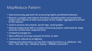 MapReduce Pattern
• Data processing approach for processing highly parallelized datasets.
• Require a mapper and reducer functions. Accepting data and producing
output with subsets of data and output of the mapper aggregated and sent
to the reducer.
• Used to process documents, server logs, social graphs.
• Hadoop implements MR as a batch processing system, optimized for large
amounts of data than response time.
• Created by Google Inc.
• Most effective to bring compute function to data
• Commonly refered to as BigData.
• Hadoop has abstractions on top that create functions e.g. (Mahout - ML,
Hive – SQL like, Pig – dataflow, Sqoop – RDBMs connector)
 