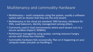 Multitenancy and commodity Hardware
• Multitenancy – multi companies using the system, usually a software
system with an illusion that they are the only tenant.
• Multitenancy in the cloud are standard: DNS Services, Hardware for
VMs, Load balancers, Identity management among others.
• Commonly used in SaaS environments where each tenant runs in a
secure sandbox (HyperV, RDBMS).
• Perfomance managed by using quotas, running resource hungry
service with those less intensive.
• Commodity hardware fails occasionally. Plan on it happening on your
compute nodes and plan on handling it.
 