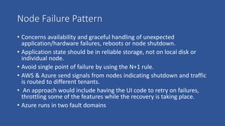 Node Failure Pattern
• Concerns availability and graceful handling of unexpected
application/hardware failures, reboots or node shutdown.
• Application state should be in reliable storage, not on local disk or
individual node.
• Avoid single point of failure by using the N+1 rule.
• AWS & Azure send signals from nodes indicating shutdown and traffic
is routed to different tenants.
• An approach would include having the UI code to retry on failures,
throttling some of the features while the recovery is taking place.
• Azure runs in two fault domains
 