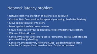 Network latency problem
• Network latency is a function of distance and bandwith
• Consider Data Compression, Background processing, Predictive Fetching.
• Move applications closer to users
• Move application data closer to users
• Ensure nodes within your application are closer together (Colocation)
• WA uses Affinity Groups
• Consider Valet/Key Pattern for public or temporary access. (Blob storage)
protected through hashing.
• Consider Content Delivery Network (CDN) – global distributed cache
effective for frequently accessed content. Can be inconsistent.
 
