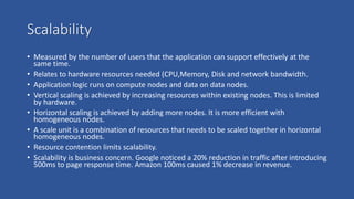 Scalability
• Measured by the number of users that the application can support effectively at the
same time.
• Relates to hardware resources needed (CPU,Memory, Disk and network bandwidth.
• Application logic runs on compute nodes and data on data nodes.
• Vertical scaling is achieved by increasing resources within existing nodes. This is limited
by hardware.
• Horizontal scaling is achieved by adding more nodes. It is more efficient with
homogeneous nodes.
• A scale unit is a combination of resources that needs to be scaled together in horizontal
homogeneous nodes.
• Resource contention limits scalability.
• Scalability is business concern. Google noticed a 20% reduction in traffic after introducing
500ms to page response time. Amazon 100ms caused 1% decrease in revenue.
 