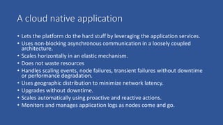 A cloud native application
• Lets the platform do the hard stuff by leveraging the application services.
• Uses non-blocking asynchronous communication in a loosely coupled
architecture.
• Scales horizontally in an elastic mechanism.
• Does not waste resources
• Handles scaling events, node failures, transient failures without downtime
or performance degradation.
• Uses geographic distribution to minimize network latency.
• Upgrades without downtime.
• Scales automatically using proactive and reactive actions.
• Monitors and manages application logs as nodes come and go.
 
