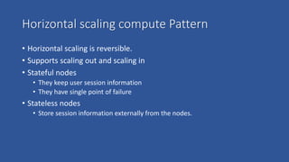 Horizontal scaling compute Pattern
• Horizontal scaling is reversible.
• Supports scaling out and scaling in
• Stateful nodes
• They keep user session information
• They have single point of failure
• Stateless nodes
• Store session information externally from the nodes.
 