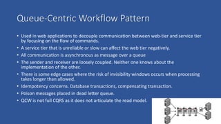 Queue-Centric Workflow Pattern
• Used in web applications to decouple communication between web-tier and service tier
by focusing on the flow of commands.
• A service tier that is unreliable or slow can affect the web tier negatively.
• All communication is asynchronous as message over a queue
• The sender and receiver are loosely coupled. Neither one knows about the
implementation of the other.
• There is some edge cases where the risk of invisibility windows occurs when processing
takes longer than allowed.
• Idempotency concerns. Database transactions, compensating transaction.
• Poison messages placed in dead letter queue.
• QCW is not full CQRS as it does not articulate the read model.
 