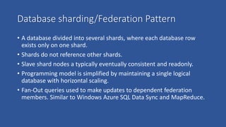 Database sharding/Federation Pattern
• A database divided into several shards, where each database row
exists only on one shard.
• Shards do not reference other shards.
• Slave shard nodes a typically eventually consistent and readonly.
• Programming model is simplified by maintaining a single logical
database with horizontal scaling.
• Fan-Out queries used to make updates to dependent federation
members. Similar to Windows Azure SQL Data Sync and MapReduce.
 