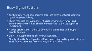 Busy Signal Pattern
• Applies to services or resources accessed over a network where a
signal response is busy.
• These may include management, data services and more, and
periodic transient failure should be expected. E.g. Busy signal on
telephones.
• A good application should be able to handle retries and properly
handle failures.
• On HTTP. Response 503 Service Unavailable.
• Clearly identify Busy Signal and Errors and retry on Busy state after an
interval. Log them for further analysis of patterns.
 