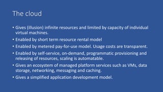 The cloud
• Gives (illusion) infinite resources and limited by capacity of individual
virtual machines.
• Enabled by short term resource rental model
• Enabled by metered pay-for-use model. Usage costs are transparent.
• Enabled by self-service, on-demand, programmatic provisioning and
releasing of resources, scaling is automatable.
• Gives an ecosystem of managed platform services such as VMs, data
storage, networking, messaging and caching.
• Gives a simplified application development model.
 